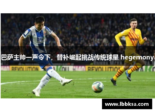 巴萨主帅一声令下，替补崛起挑战传统球星 hegemony